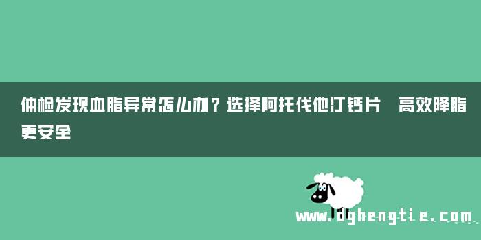 体检发现血脂异常怎么办？选择阿托伐他汀钙片 高效降脂更安全